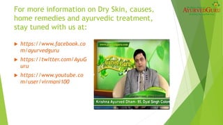 For more information on Dry Skin, causes,
home remedies and ayurvedic treatment,
stay tuned with us at:
 https://www.facebook.co
m/ayurvedguru
 https://twitter.com/AyuG
uru
 https://www.youtube.co
m/user/virmani100
 