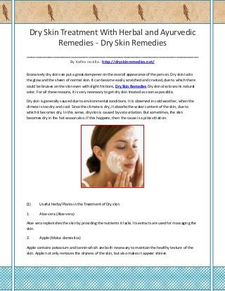 Dry Skin Treatment With Herbal and Ayurvedic
Remedies - Dry Skin Remedies
_______________________________________
By Kafiro nozilla - http://dryskinremedies.net/
Excessively dry skin can put a great dampener on the overall appearance of the person. Dry skin lacks
the glow and the sheen of normal skin. It can become easily scratched and cracked, due to which there
could be bruises on the skin even with slight frictions, Dry Skin Remedies Dry skin also loses its natural
color. For all these reasons, it is very necessary to get dry skin treated as soon as possible.
Dry skin is generally caused due to environmental conditions. It is observed in cold weather, when the
climate is too dry and cool. Since the climate is dry, it absorbs the water content of the skin, due to
which it becomes dry. In this sense, dry skin is caused by vata vitiation. But sometimes, the skin
becomes dry in the hot season also. If this happens, then the cause is a pitta vitiation.

(1)

Useful Herbs/Plants in the Treatment of Dry skin

1.

Aloe vera (Aloe vera)

Aloe vera replenishes the skin by providing the nutrients it lacks. Its extracts are used for massaging the
skin.
2.

Apple (Malus domestica)

Apple contains potassium and tannin which are both necessary to maintain the healthy texture of the
skin. Apple not only removes the dryness of the skin, but also makes it appear shinier.

 