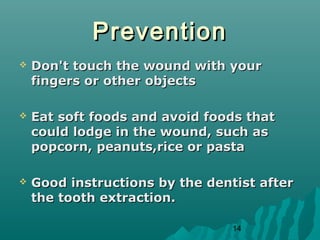 14 
PPrreevveennttiioonn 
 DDoonn''tt ttoouucchh tthhee wwoouunndd wwiitthh yyoouurr 
ffiinnggeerrss oorr ootthheerr oobbjjeeccttss 
 EEaatt ssoofftt ffooooddss aanndd aavvooiidd ffooooddss tthhaatt 
ccoouulldd llooddggee iinn tthhee wwoouunndd,, ssuucchh aass 
ppooppccoorrnn,, ppeeaannuuttss,,rriiccee oorr ppaassttaa 
 GGoooodd iinnssttrruuccttiioonnss bbyy tthhee ddeennttiisstt aafftteerr 
tthhee ttooootthh eexxttrraaccttiioonn.. 
 