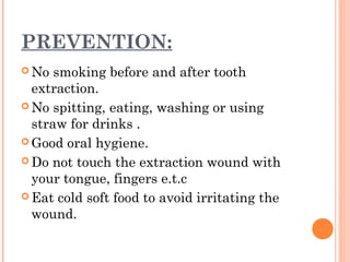 PREVENTION:
 No smoking before and after tooth
extraction.
 No spitting, eating, washing or using
straw for drinks .
 Good oral hygiene.
 Do not touch the extraction wound with
your tongue, fingers e.t.c
 Eat cold soft food to avoid irritating the
wound.
 