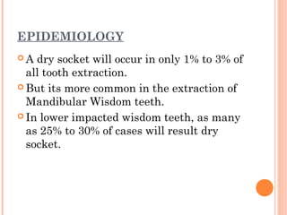 EPIDEMIOLOGY
 A dry socket will occur in only 1% to 3% of
all tooth extraction.
 But its more common in the extraction of
Mandibular Wisdom teeth.
 In lower impacted wisdom teeth, as many
as 25% to 30% of cases will result dry
socket.
 