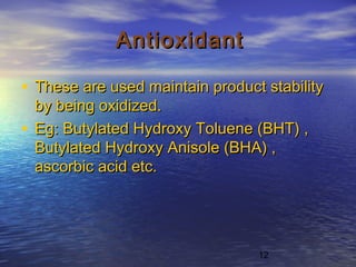 12
AntioxidantAntioxidant
• These are used maintain product stabilityThese are used maintain product stability
by being oxidized.by being oxidized.
• Eg: Butylated Hydroxy Toluene (BHT) ,Eg: Butylated Hydroxy Toluene (BHT) ,
Butylated Hydroxy Anisole (BHA) ,Butylated Hydroxy Anisole (BHA) ,
ascorbic acid etc.ascorbic acid etc.
 