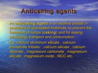 13
Anticaking agentsAnticaking agents
• An An anticaking agentanticaking agent is an additive placed in is an additive placed in
powdered or granulated materials, to prevent thepowdered or granulated materials, to prevent the
formation of lumps (formation of lumps (cakingcaking) and for easing) and for easing
packaging, transport and consumption.packaging, transport and consumption.
• Eg: calcium aluminum silicate , calciumEg: calcium aluminum silicate , calcium
phosphate tribasic , calcium silicate , calciumphosphate tribasic , calcium silicate , calcium
stearate , magnesium carbonate , magnesiumstearate , magnesium carbonate , magnesium
silicate , magnesium oxide , MCC etc.silicate , magnesium oxide , MCC etc.
 