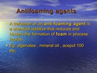 15
Antifoaming agentsAntifoaming agents
• A defoamer or an A defoamer or an antianti--foaming agentfoaming agent is is
a chemical additive that reduces anda chemical additive that reduces and
hinders the formation of hinders the formation of foamfoam in process in process
liquids.liquids.
• Eg: algenates , mineral oil , acepol 100Eg: algenates , mineral oil , acepol 100
etc.etc.
 