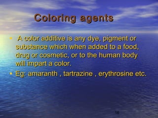 16
Coloring agentsColoring agents
• A color additive is any dye, pigment orA color additive is any dye, pigment or
substance which when added to a food,substance which when added to a food,
drug or cosmetic, or to the human bodydrug or cosmetic, or to the human body
will impart a color.will impart a color.
• Eg: amaranth , tartrazine , erythrosine etc.Eg: amaranth , tartrazine , erythrosine etc.
 