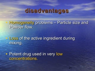 21
disadvantagesdisadvantages
• HomogeneityHomogeneity problems – Particle size andproblems – Particle size and
Powder flow.Powder flow.
• LossLoss of the active ingredient duringof the active ingredient during
mixing.mixing.
• Potent drug used in veryPotent drug used in very lowlow
concentrations.concentrations.
 