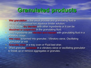 22
Granulated productsGranulated products
• Wet granulationWet granulation is the usual process and granulating fluid isis the usual process and granulating fluid is
water or an aqueous/non aqueous binder solution.water or an aqueous/non aqueous binder solution.
• Drug can beDrug can be dry blendeddry blended with other ingredients or it can bewith other ingredients or it can be
dissolved or suspendeddissolved or suspended in the granulating fluid.in the granulating fluid.
• Solid ingredients areSolid ingredients are blended and massedblended and massed with granulating fluid in awith granulating fluid in a
planetary mixer.planetary mixer.
• Wet massWet mass is formed into granules : Vibratory sieve, Oscillatingis formed into granules : Vibratory sieve, Oscillating
granulator or millgranulator or mill
• Granules driedGranules dried in a tray oven or Fluid bed drier.in a tray oven or Fluid bed drier.
• Dried granulesDried granules screenedscreened in a vibratory sieve or oscillating granulatorin a vibratory sieve or oscillating granulator
to break up or remove aggregates or granules.to break up or remove aggregates or granules.
 