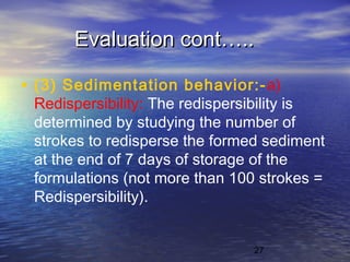 27
Evaluation cont…..Evaluation cont…..
• (3) Sedimentation behavior:-a)
Redispersibility: The redispersibility is
determined by studying the number of
strokes to redisperse the formed sediment
at the end of 7 days of storage of the
formulations (not more than 100 strokes =
Redispersibility).
 