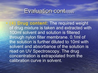 29
Evaluation cont…..Evaluation cont…..
• (4) Drug content: The required weight
of drug mixture is taken and extracted with
100ml solvent and solution is filtered
through nylon filter membrane. 0.1ml of
the solution is further diluted to 10ml with
solvent and absorbance of the solution is
read on UV Spectroscopy. The drug
concentration is extrapolated from the
calibration curve in solvent.
 