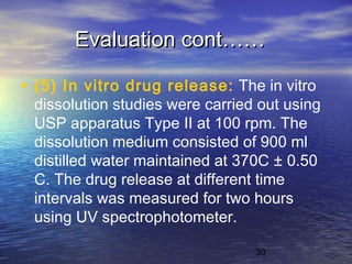 30
Evaluation cont……Evaluation cont……
• (5) In vitro drug release: The in vitro
dissolution studies were carried out using
USP apparatus Type II at 100 rpm. The
dissolution medium consisted of 900 ml
distilled water maintained at 370C ± 0.50
C. The drug release at different time
intervals was measured for two hours
using UV spectrophotometer.
 