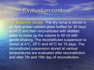 33
Evaluation cont……Evaluation cont……
• (9) Stability study: The dry syrup is stored in
air tight amber colored glass bottles for 36 days
at 45°C and then reconstituted with distilled
water to make up the volume to 60 ml with
gentle shaking. The reconstituted suspension is
stored at 4°C, 25°C and 45°C for 15 days. The
reconstituted suspension stored at various
temperatures are evaluated after reconstitution
and after 7th and 15th day of reconstitution.
 