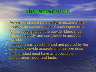 4
characteristicscharacteristics
• Power blend must be a uniform mixture of thePower blend must be a uniform mixture of the
appropriate concentration of each ingredients.appropriate concentration of each ingredients.
• During reconstitution the powder blend mustDuring reconstitution the powder blend must
disperse quickly and completely in aqueousdisperse quickly and completely in aqueous
vehicle.vehicle.
• It must be easily redispersed and poured by theIt must be easily redispersed and poured by the
patient to provide accurate and uniform dose.patient to provide accurate and uniform dose.
• Final product must have an acceptableFinal product must have an acceptable
appearance , odor and taste.appearance , odor and taste.
 