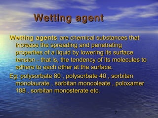 7
Wetting agentWetting agent
Wetting agents Wetting agents  are chemical substances thatare chemical substances that
increase the spreading and penetratingincrease the spreading and penetrating
properties of a liquid by lowering its surfaceproperties of a liquid by lowering its surface
tension - that is, the tendency of its molecules totension - that is, the tendency of its molecules to
adhere to each other at the surface.adhere to each other at the surface.
Eg: polysorbate 80 , polysorbate 40 , sorbitanEg: polysorbate 80 , polysorbate 40 , sorbitan
monolaurate , sorbitan monooleate , poloxamermonolaurate , sorbitan monooleate , poloxamer
188 , sorbitan monosterate etc.188 , sorbitan monosterate etc.
 