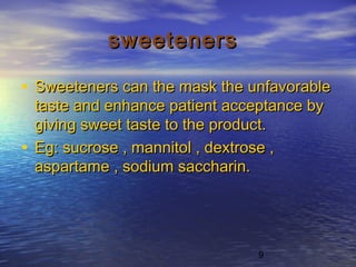 9
sweetenerssweeteners
• Sweeteners can the mask the unfavorableSweeteners can the mask the unfavorable
taste and enhance patient acceptance bytaste and enhance patient acceptance by
giving sweet taste to the product.giving sweet taste to the product.
• Eg: sucrose , mannitol , dextrose ,Eg: sucrose , mannitol , dextrose ,
aspartame , sodium saccharin.aspartame , sodium saccharin.
 