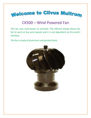 CK500 – Wind Powered Fan 
This fan uses wind power to ventilate. The efficient design allows the 
fan to work at low wind speeds and it is not dependent on the wind's 
direction. 
The fan is made of aluminium and painted black. 
 