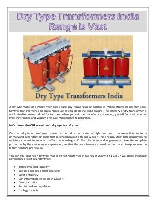 A dry type model of a transformer doesn’t use any insulating oil or coolant to immerse the windings with core.
Dry type transformers India use air pressure to cool down the temperature. The category of dry transformer is
not limited to one model but for two. Yes, when you visit the manufacturer’s outlet, you will find cast resin dry
type transformer and vacuum pressure impregnated transformer.
Let’s discuss the CRT or cast resin dry type transformer:
Cast resin dry type transformer is used by the industries located at high moisture prone areas. It is due to its
primary and secondary windings that are encapsulated with epoxy resin. This encapsulation helps in preventing
moisture content to enter and affect the winding stuff. Manufacturers and engineers achieve the complete
protection by the cast resin encapsulation, so that the transformer can work without any disruption even in
highly moisture prone area.
You can avail cast resin dry type model of the transformer in ratings of 25 KVA to 12,500 KVA. There are major
advantages of cast resin dry type:
 Better overload capacity
 Low loss and low partial discharge
 Great efficiency
 Non inflammable winding insulation
 Zero risk to fire
 Best for indoor installation
 It is hygroscopic
 