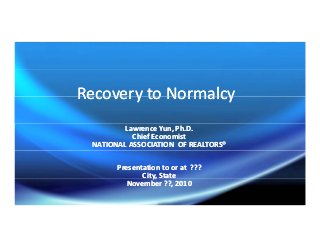 Recovery to NormalcyRecovery to NormalcyRecovery to NormalcyRecovery to Normalcy
Lawrence Yun, Ph.D.Lawrence Yun, Ph.D.
Chief EconomistChief Economist
NATIONAL ASSOCIATION  OF REALTORS®NATIONAL ASSOCIATION  OF REALTORS®
Presentation to or at  ???Presentation to or at  ???
City, StateCity, Statey,y,
November ??, 2010November ??, 2010
 