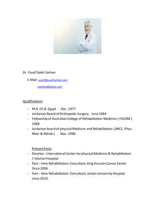 Dr. Yusef Saleh Sarhan
E-Mail: yusef@yusefsarhan.com
ysarhan@yahoo.com
Qualifications
- M.B .Ch.B .Egypt . Dec .1977
- Jordanian Board of Orthopedic Surgery. June 1984
- Fellowship of Australian College of Rehabilitation Medicine ( FACRM )
1988
- Jordanian board of physicalMedicine and Rehabilitation (JMCC, Phys.
Med. & Rehab.) . Nov. 1988
PresentPosts
- Director , InternationalCenter for physicalMedicine & Rehabilitation
/ IstishariHospital
- Part – time Rehabilitation Consultant, King Hussein Cancer Center
Since 2006 .
- Part – time Rehabilitation Consultant, Jordan University Hospital
since 2010.
 