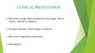 CLINICAL PRESENTATION
 Recurrent cough often productive and longer than 6
weeks, related to posture.
 Purulent Sputum, Often large in amount.
 Recurrent respiratory infections.
 Hemoptysis.
 