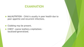 EXAMINATION
 MALNUTRITION - Child is usually in poor health due to
poor appetite and recurrent infections.
 Clubbing may be present.
 CHEST –coarse leathery crepitations –
localized/generalized.
 