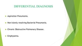 DIFFERENTIAL DIAGNOSIS
 Aspiration Pneumonia.
 Non/slowly resolving Bacterial Pneumonia.
 Chronic Obstructive Pulmonary Disease.
 Emphysema.
 