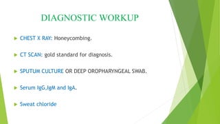 DIAGNOSTIC WORKUP
 CHEST X RAY: Honeycombing.
 CT SCAN: gold standard for diagnosis.
 SPUTUM CULTURE OR DEEP OROPHARYNGEAL SWAB.
 Serum IgG,IgM and IgA.
 Sweat chloride
 