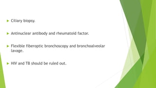  Ciliary biopsy.
 Antinuclear antibody and rheumatoid factor.
 Flexible fiberoptic bronchoscopy and bronchoalveolar
lavage.
 HIV and TB should be ruled out.
 