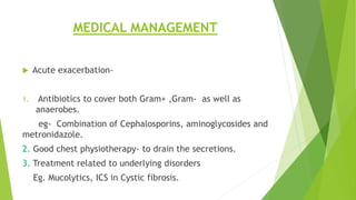 MEDICAL MANAGEMENT
 Acute exacerbation-
1. Antibiotics to cover both Gram+ ,Gram- as well as
anaerobes.
eg- Combination of Cephalosporins, aminoglycosides and
metronidazole.
2. Good chest physiotherapy- to drain the secretions.
3. Treatment related to underlying disorders
Eg. Mucolytics, ICS in Cystic fibrosis.
 