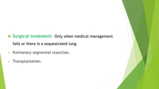  Surgical treatment- Only when medical management
fails or there is a sequestrated lung.
 Pulmonary segmental resection.
 Transplantation.
 