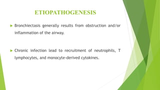 ETIOPATHOGENESIS
 Bronchiectasis generally results from obstruction and/or
inflammation of the airway.
 Chronic infection lead to recruitment of neutrophils, T
lymphocytes, and monocyte-derived cytokines.
 