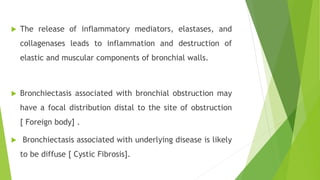  The release of inflammatory mediators, elastases, and
collagenases leads to inflammation and destruction of
elastic and muscular components of bronchial walls.
 Bronchiectasis associated with bronchial obstruction may
have a focal distribution distal to the site of obstruction
[ Foreign body] .
 Bronchiectasis associated with underlying disease is likely
to be diffuse [ Cystic Fibrosis].
 