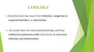 ETIOLOGY
 Bronchiectasis may result from infection, congenital or
acquired disorders, or obstruction.
 All causes share the same pathophysiologic pathway:
ineffective pulmonary toilet and chronic or recurrent
infection and inflammation.
 