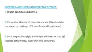 DISORDERS ASSOCIATED WITH DEFECTIVE DEFENCE-
1. Bruton agammaglobulinemia.
2. Congenital absence of bronchial muscle (Mounier-Kuhn
syndrome) or cartilage (Williams-Campbell syndromes).
3. Immunoglobulin A (IgA) and G (IgG) deficiencies and IgG
subclass deficiencies, especially IgG2 deficiency.
 