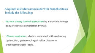 Acquired disorders associated with bronchiectasis
include the following:
1. Intrinsic airway luminal obstruction by a bronchial foreign
body or extrinsic compression by mass.
2. Chronic aspiration, which is associated with swallowing
dysfunction, gastroesophageal reflux disease, or
tracheoesophageal fistula.
 