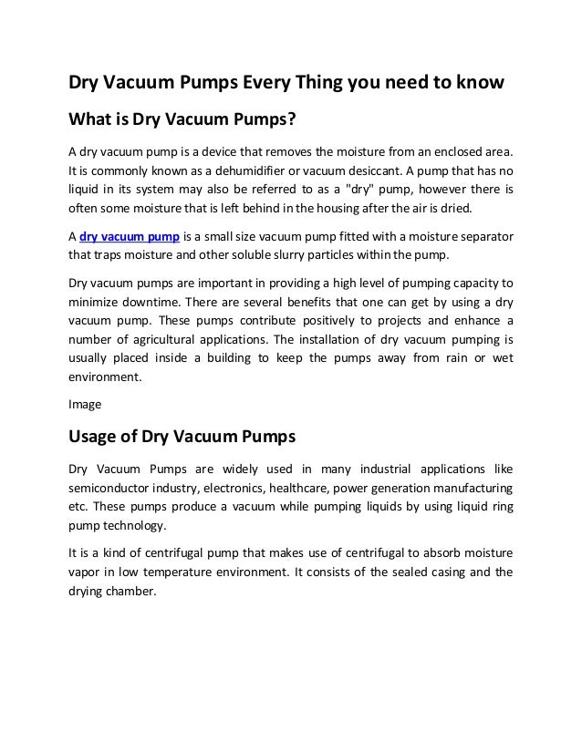 Dry Vacuum Pumps Every Thing you need to know
What is Dry Vacuum Pumps?
A dry vacuum pump is a device that removes the moisture from an enclosed area.
It is commonly known as a dehumidifier or vacuum desiccant. A pump that has no
liquid in its system may also be referred to as a "dry" pump, however there is
often some moisture that is left behind in the housing after the air is dried.
A dry vacuum pump is a small size vacuum pump fitted with a moisture separator
that traps moisture and other soluble slurry particles within the pump.
Dry vacuum pumps are important in providing a high level of pumping capacity to
minimize downtime. There are several benefits that one can get by using a dry
vacuum pump. These pumps contribute positively to projects and enhance a
number of agricultural applications. The installation of dry vacuum pumping is
usually placed inside a building to keep the pumps away from rain or wet
environment.
Image
Usage of Dry Vacuum Pumps
Dry Vacuum Pumps are widely used in many industrial applications like
semiconductor industry, electronics, healthcare, power generation manufacturing
etc. These pumps produce a vacuum while pumping liquids by using liquid ring
pump technology.
It is a kind of centrifugal pump that makes use of centrifugal to absorb moisture
vapor in low temperature environment. It consists of the sealed casing and the
drying chamber.
 