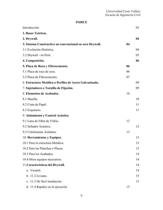 Universidad Cesar Vallejo
Escuela de Ingeniería Civil
-1-
INDICE
Introducción 03
1. Bases Teóricas.
2. Drywall. 04
3. Sistema Constructivo no convencional en seco Drywall. 04
3.1 Evolución Histórica. 04
3.2 Drywall - en Perú. 05
4. Composición. 06
5. Placa de Roca y Fibrocemento. 06
5.1 Placa de roca de yeso. 06
5.2 Placa de Fibrocemento. 07
6. Estructura Metálica o Perfiles de Acero Galvanizado. 09
7. Sujetadores o Tornillo de Fijación. 09
8. Elementos de Acabados. 10
8.1 Masilla. 10
8.2 Cinta de Papel. 11
8.3 Esquinero. 11
9. Aislamiento y Control Acústico.
9.1 Lana de Fibra de Vidrio. 12
9.2 Sellador Acústico. 12
9.3 Colchonetas Aislantes. 13
10. Herramientas y Equipos. 13
10.1 Para la estructura Metálica. 13
10.2 Para las Planchas o Placas. 13
10.3 Para los Acabados. 14
10.4 Otros equipos necesarios. 14
11.Características del Drywall. 14
a. Versátil. 14
b. 11.2 Liviano. 15
c. 11.3 De fácil instalación. 15
d. 11.4 Rapidez en la ejecución. 15
 