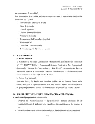Universidad Cesar Vallejo
Escuela de Ingeniería Civil
-29-
a) Implementos de seguridad
Los implementos de seguridad recomendados que debe usar el personal que trabaja en la
instalación del Drywall:
- Tapón reusable (atenuación 37 db),
- Casco de seguridad
- Lente de seguridad
- Cinturón porta herramientas
- Protectores de rodilla
- Ropa de seguridad (mameluco de color)
- Respirador 6200
- Guantes D – Flex (anti corte)
- Zapatos de seguridad (plantas de goma).
15. NORMATIVIDAD
a. A nivel Nacional:
El Ministerio de Vivienda, Construcción y Saneamiento, con Resolución Ministerial
N° 177- 2003-VIVIENDA - Aprueban el Sistema Constructivo No Convencional
denominado “Sistema de Construcción en Seco Eternit” presentado por Fabrica
Peruana de Eternit S.A., solo tiene 02 artículos y en el articulo 2° (final) indica que la
edificación será hasta de dos (2) niveles de altura.
b. A nivel Internacional:
American Society for Testing and Materials (ASTM), de los Estados Unidos, es la
entidad encargada de reglamentar entre otros, este sistema Drywall, normas que sirven
de guía para garantizar la calidad y la estabilidad de la ejecución del sistema Drywall,
16. REQUERIMIENTOS MÍNIMOS PARA SU ÓPTIMA UTILIZACIÓN.
a. De la tecnología propuesta.- es necesario:
- Observar las recomendaciones y especificaciones técnicas detalladas en el
expediente técnico de cada proyecto y catálogos de proveedores de los insumos a
usar.
- Desarrollar el Proyecto Arquitectónico a nivel de detalle (obra) a escala conveniente.
 