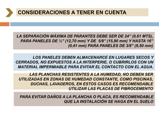 CONSIDERACIONES A TENER EN CUENTA
LA SEPARACIÓN MÁXIMA DE PARANTES DEBE SER DE 24” (0,61 MTS),
PARA PANELES DE ½” (12,70 mm) Y DE 5/8” (15,90 mm) Y HASTA 16”
(0,41 mm) PARA PANELES DE 3/8” (9,50 mm)
LOS PANELES DEBEN ALMACENARCE EN LUGARES SECOS Y
CERRADOS, NO EXPUESTOS A LA INTERPERIE, O CUBRIRLOS CON UN
MATERIAL IMPERMIABLE PARA EVITAR EL CONTACTO CON EL AGUA.
LAS PLANCHAS RESISTENTES A LA HUMEDAD, NO DEBEN SER
UTILIZADAS EN ZONAS DE HUMEDAD CONSTANTE, COMO PISCINAS,
DUCHAS, LAVADEROS, EN ESTOS CASOS ES RECOMENDABLE
UTILIZAR LAS PLACAS DE FIBROCEMENTO
PARA EVITAR DAÑOS A LA PLANCHA O PLACA, ES RECOMENDABLE
QUE LA INSTALACIÓN SE HAGA EN EL SUELO
 