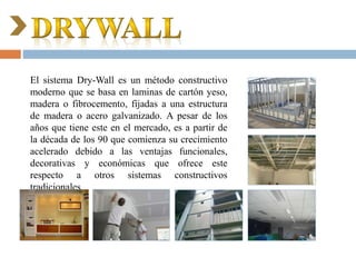El sistema Dry-Wall es un método constructivo
moderno que se basa en laminas de cartón yeso,
madera o fibrocemento, fijadas a una estructura
de madera o acero galvanizado. A pesar de los
años que tiene este en el mercado, es a partir de
la década de los 90 que comienza su crecimiento
acelerado debido a las ventajas funcionales,
decorativas y económicas que ofrece este
respecto a otros sistemas constructivos
tradicionales.
 