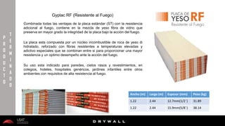 10/01/2016 11
D R Y W A L L
D R Y W A L L
P
R
O
D
U
C
T
O
T
E
R
M
I
N
A
D
O
Gyplac RF (Resistente al Fuego)
Combinada todas las ventajas de la placa estándar (ST) con la resistencia
adicional al fuego, contiene en la mezcla de yeso fibra de vidrio que
preserva en mayor grado la integridad de la placa bajo la acción del fuego.
Su uso esta indicado para paredes, cielos rasos y revestimientos, en
colegios, hoteles, hospitales genéricos, jardines infantiles entre otros
ambientes con requisitos de alta resistencia al fuego.
Ancho (m) Largo (m) Espesor (mm) Peso (kg)
1.22 2.44 12.7mm(1/2¨) 31.89
1.22 2.44 15.9mm(5/8¨) 38.14
La placa esta compuesta por un núcleo incombustible de roca de yeso di
hidratado, reforzado con fibras resistentes a temperaturas elevadas y
adictivo especiales que se combinan entre si para proporcionar una mayor
resistencia y un optimo desempeño ante la acción del fuego.
 
