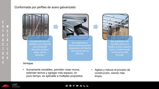 10/01/2016 15
D R Y W A L L
D R Y W A L L
E
S
T
R
U
C
T
U
R
A
M
E
T
Á
L
I
C
A
Los parantes de uso
vertical y los rieles de
uso horizontal
ubicados arriba y
abajo de los
pasantes.
Sus espesores y
dimensiones(sección)
dependerá del diseño
estructural que se
efectue.
Son sujetados con
tornillos entre si y
fijados al piso, pared o
techo, conformando
la estructura del
Drywall.
Ventajas
• Sumamente versátiles, permiten crear muros,
extender techos y agregar más espacio, en
poco tiempo; es aplicable a múltiples propósitos.
Conformada por perfiles de acero galvanizado
• Agiliza y reduce el proceso de
construcción, siendo más
limpio.
 