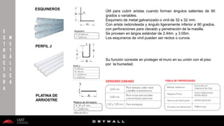 10/01/2016 17
D R Y W A L L
D R Y W A L L
E
S
T
R
U
C
T
U
R
A
M
E
T
Á
L
I
C
A
PERFIL J
Útil para cubrir aristas cuando forman ángulos salientes de 90
grados o variables.
Esquinero de metal galvanizado o vinil de 32 x 32 mm.
Con arista redondeada y ángulo ligeramente inferior a 90 grados,
con perforaciones para clavado y penetración de la masilla.
Se proveen en largos estándar de 2.44m. y 3.05m.
Los esquineros de vinil pueden ser rectos o curvos.
ESQUINEROS
PLATINA DE
ARRIOSTRE
Su función consiste en proteger el muro en su unión con el piso
por la humedad.
 