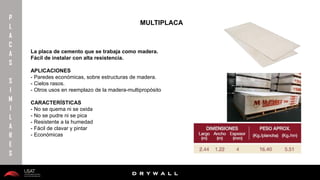 10/01/2016 19
D R Y W A L L
D R Y W A L L
P
L
A
C
A
S
S
I
M
I
L
A
R
E
S
La placa de cemento que se trabaja como madera.
Fácil de instalar con alta resistencia.
APLICACIONES
- Paredes económicas, sobre estructuras de madera.
- Cielos rasos.
- Otros usos en reemplazo de la madera-multipropósito
CARACTERÍSTICAS
- No se quema ni se oxida
- No se pudre ni se pica
- Resistente a la humedad
- Fácil de clavar y pintar
- Económicas
MULTIPLACA
 