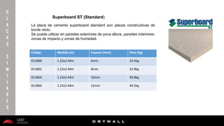 10/01/2016 20
D R Y W A L L
D R Y W A L L
P
L
A
C
A
S
S
I
M
I
L
A
R
E
S
Superboard ST (Standard)
La placa de cemento superboard standard son placas constructivas de
borde recto.
Se puede utilizar en paredes exteriores de poca altura, paredes interiores-
zonas de impacto y zonas de humedad.
Código Medida (m) Espesor (mm) Peso (kg)
011860 1.22x2.44m 6mm 24.5kg
011862 1.22x2.44m 8mm 32.8kg
011864 1.22x2.44m 10mm 40.8kg
011866 1.22x2.44m 12mm 49.2kg
 