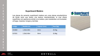 10/01/2016 21
D R Y W A L L
D R Y W A L L
P
L
A
C
A
S
S
I
M
I
L
A
R
E
S
Las placas de cemento superboard madera son unas placas arquitectónica
de borde recto que tienen una textura machiembrada, la cual ofrece
superficies con apariencia similar a la madera, pero resistentes a la humedad,
al fuego, insectos, hongos y termitas
Superboard Madera
Codigo Medida (m) Espesor (mm) Peso (kg)
015860 1.20x2.40m 6mm 24.5kg
017031 1.20x2.40m 8mm 32.8kg
 