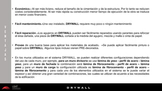 10/01/2016 23
D R Y W A L L
D R Y W A L L
• Económico.- Al ser más liviano, reduce el tamaño de la cimentación y de la estructura. Por lo tanto se reducen
costos considerablemente. Al ser más rápida su construcción menor tiempo de ejecución de la obra se traduce
en menor costo financiero.
• Fácil mantenimiento.-Una vez instalado, DRYWALL requiere muy poco o ningún mantenimiento
• Fácil reparación .-Los agujeros en DRYWALL pueden ser fácilmente reparados usando parantes para reforzar
el área dañada, una pieza de DRYWALL cortada a la medida del agujero, mezcla y malla o cinta de papel.
• Provee de una buena base para aplicar los materiales de acabado. –Se puede aplicar fácilmente pintura o
papel sobre DRYWALL. Algunos tipos incluso vienen PRE-decorados.
• En los muros utilizados en el sistema DRYWALL, se pueden realizar diferentes configuraciones dependiendo
del uso de cada muro, por ejemplo, para un muro divisorio se usa lámina de yeso - perfil de acero - lámina
yeso, para un muro de fachada la combinación será lámina de fibrocemento - perfil de acero – lámina
yeso y para un muro de carga la configuración utilizada es lámina de fibrocemento - perfil de acero –
lámina de fibrocemento y para cada uno de los elementos utilizados en el sistema se le puede variar el
espesor y así obtener una gran variedad de combinaciones, las cuales se utilizan de acuerdo a las necesidades
de la edificación
V
E
N
T
A
J
A
S
 