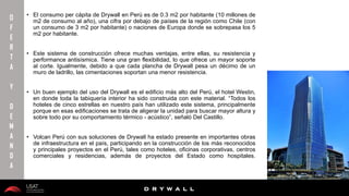 10/01/2016 24
D R Y W A L L
D R Y W A L L
• El consumo per cápita de Drywall en Perú es de 0.3 m2 por habitante (10 millones de
m2 de consumo al año), una cifra por debajo de países de la región como Chile (con
un consumo de 3 m2 por habitante) o naciones de Europa donde se sobrepasa los 5
m2 por habitante.
• Este sistema de construcción ofrece muchas ventajas, entre ellas, su resistencia y
performance antisísmica. Tiene una gran flexibilidad, lo que ofrece un mayor soporte
al corte. Igualmente, debido a que cada plancha de Drywall pesa un décimo de un
muro de ladrillo, las cimentaciones soportan una menor resistencia.
• Un buen ejemplo del uso del Drywall es el edificio más alto del Perú, el hotel Westin,
en donde toda la tabiquería interior ha sido construida con este material. “Todos los
hoteles de cinco estrellas en nuestro país han utilizado este sistema, principalmente
porque en esas edificaciones se trata de aligerar la unidad para buscar mayor altura y
sobre todo por su comportamiento térmico - acústico”, señaló Del Castillo.
• Volcan Perú con sus soluciones de Drywall ha estado presente en importantes obras
de infraestructura en el país, participando en la construcción de los más reconocidos
y principales proyectos en el Perú, tales como hoteles, oficinas corporativas, centros
comerciales y residencias, además de proyectos del Estado como hospitales.
O
F
E
R
T
A
Y
D
E
M
A
N
D
A
 