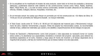 10/01/2016 25
D R Y W A L L
D R Y W A L L
• En la actualidad se ha masificado el empleo de este producto, sobre todo en la línea de acabados y divisiones
(tabiques), pudiéndose observar este sistema en las construcciones nuevas como Tottus, Ripley, Sodimac,
Metro, Plaza Norte, etc., y no solo en estos centros comerciales, también se están utilizando en los edificios de
oficinas, Hoteles, Colegios, Bancos, Hospitales, Viviendas, etc.
• En el mercado actual, los costos que ofrecen en promedio por m2 de construcción es: • En Mano de Obra: S/.
14.00 por m2 (en promedio) de Tabiquería Drywall, no incluye materiales.
• A Todo Costo: oscila entre S/. 72.50 a S/. 90.00 por m2 (depende del material yeso o fibrocemento) incluye:
mano de obra, material, herramientas y equipos. Antes de aceptar los mencionados costos, es recomendable
solicitar el tipo, calidad de materiales que usarán y los detalles o especificaciones de los trabajos ha ejecutar.
• Costos de Operación y Mantenimiento: como todo proyecto u obra ejecutada es necesario tomar en cuenta
estos costos y no abandonar sus capacidades, bondades e inversión del proyecto ejecutado; para obtener los
beneficios esperados en el corto, mediano y largo plazo El monto de inversión y el tiempo dependerá de la
magnitud del proyecto y del tipo de mantenimiento que se desea realizar a la obra ejecutada.
O
F
E
R
T
A
Y
D
E
M
A
N
D
A
 