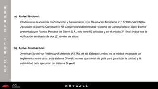 10/01/2016 26
D R Y W A L L
D R Y W A L L
a) A nivel Nacional:
El Ministerio de Vivienda, Construcción y Saneamiento, con Resolución Ministerial N° 1772003-VIVIENDA -
Aprueban el Sistema Constructivo No Convencional denominado “Sistema de Construcción en Seco Eternit”
presentado por Fábrica Peruana de Eternit S.A., solo tiene 02 artículos y en el artículo 2° (final) indica que la
edificación será hasta de dos (2) niveles de altura.
b) A nivel Internacional:
American Society for Testing and Materials (ASTM), de los Estados Unidos, es la entidad encargada de
reglamentar entre otros, este sistema Drywall, normas que sirven de guía para garantizar la calidad y la
estabilidad de la ejecución del sistema Drywall,
N
O
R
M
A
S
T
E
C
N
I
C
A
S
 