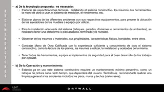 10/01/2016 30
D R Y W A L L
D R Y W A L L
• a) De la tecnología propuesta.- es necesario:
• Elaborar las especificaciones técnicas, detallando el sistema constructivo, los insumos, las herramientas,
la mano de obra a usar, el sistema de medición, el rendimiento, etc.
• Elaborar planos de los diferentes ambientes con sus respectivos equipamientos, para preveer la ubicación
de los sujetadores de los muebles o equipos por utilizar.
• Para la instalación adecuada del sistema (tabiques, paredes, divisiones o cerramientos de ambientes), es
necesario tener una plataforma o piso acabado, terminado y/o nivelado.
• Observar de los insumos o materiales, sus propiedades, características físicas, bondades, entre otros.
• Contratar Mano de Obra Calificada con la experiencia suficiente y conocimiento de todo el sistema
constructivo, como la lectura de los planos, los insumos a utilizar, la instalación y acabados de la misma.
• Tener todas las herramientas, equipos e implementos de seguridad para el buen desarrollo de los trabajos
por ejecutar.
• b) De la Operación y mantenimiento:
• Estando ya en uso este sistema constructivo requiere un mantenimiento mínimo preventivo, como un
retoque de pintura cada cierto tiempo, que dependerá del usuario. También es recomendable realizar una
limpieza general a los ambientes incluidos los pisos, muros y techos (cielorrasos).
R
E
C
O
M
E
N
D
A
C
I
O
N
E
S
 